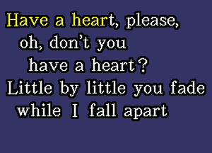 Have a heart, please,
0h, doni you
have a heart?

Little by little you fade
While I fall apart