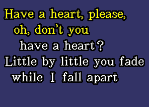 Have a heart, please,
0h, doni you
have a heart?

Little by little you fade
While I fall apart