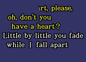 lrt, please,
0h, doni you
have a heart?

Little by little you fade
While I fall apart