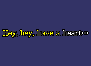 Hey, hey, have a heart---