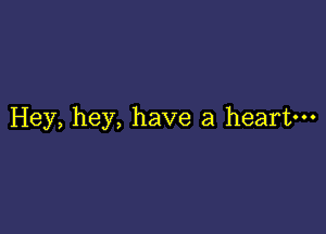 Hey, hey, have a heart---