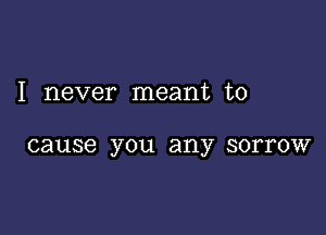 I never meant to

cause you any SOITOW