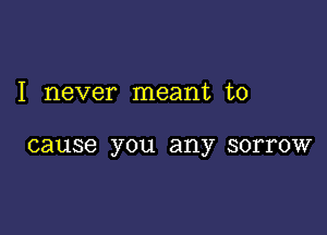 I never meant to

cause you any SOITOW