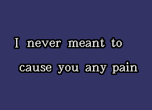 I never meant to

cause you any pain