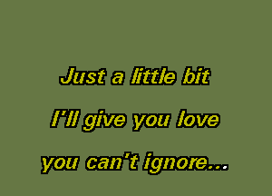 Just a little bit

I'll give you love

you can 't ignore...