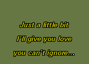 Just a little bit

I'll give you love

you can 't ignore...
