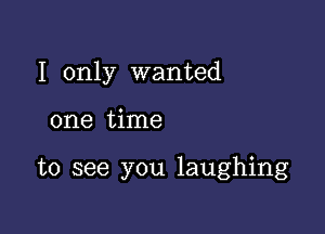 I only wanted

one time

to see you laughing