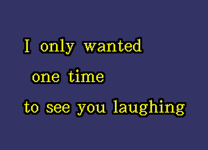 I only wanted

one time

to see you laughing