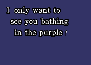 I only want to
see you bathing

in the purple