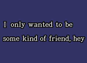 I only wanted to be

some kind of friend, hey