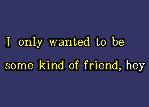 I only wanted to be

some kind of friend, hey