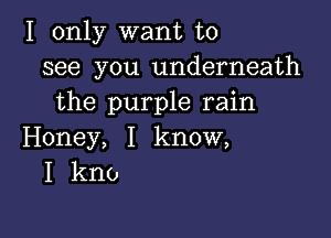 I only want to
see you underneath
the purple rain

Honey, I know,
I kno