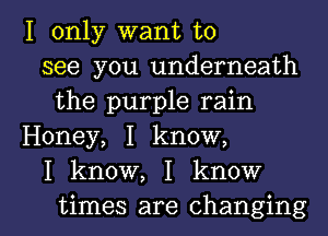 I only want to
see you underneath
the purple rain
Honey, I know,
I know, I know

times are changing l