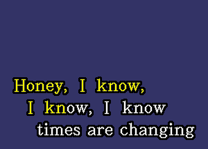 Honey, I know,
I know, I know
times are changing