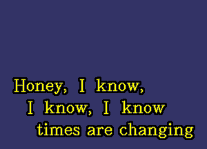 Honey, I know,
I know, I know
times are changing