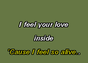 I feel your love

inside

'Cause I feel so alive..