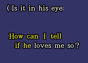 ( Is it in his eye.-

How can I tell
if he loves me so?