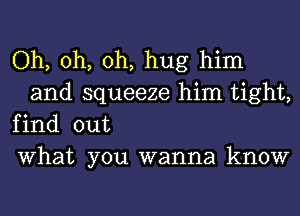 Oh, oh, oh, hug him
and squeeze him tight,

find out

What you wanna know