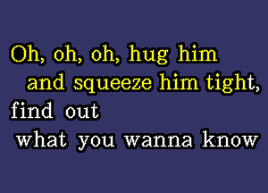 Oh, oh, oh, hug him
and squeeze him tight,

find out

What you wanna know