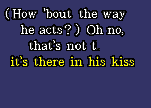 (How bout the way

he acts? ) Oh no,
thaffs not t

ifs there in his kiss