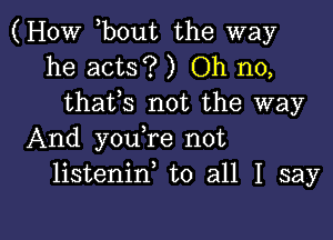 (HOW hbout the way
he acts? ) Oh no,
thafs not the way
And youhre not
listeninh to all I say

g