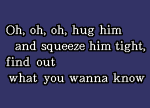 Oh, oh, oh, hug him
and squeeze him tight,

find out

What you wanna know