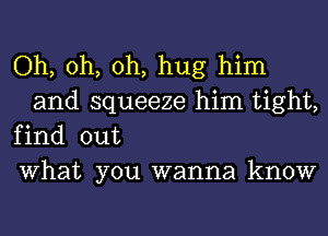 Oh, oh, oh, hug him
and squeeze him tight,

find out

What you wanna know