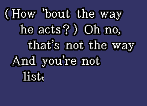 (How bout the way
he acts? ) Oh no,
thaffs not the way

And you re not
listc