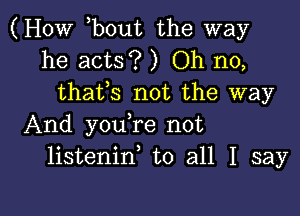 (HOW hbout the way
he acts? ) Oh no,
thafs not the way
And youhre not
listeninh to all I say

g