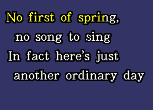 N0 first of spring,

n0 song to sing

In fact here s just

another ordinary day