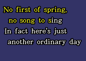 N0 first of spring,

n0 song to sing

In fact here s just

another ordinary day