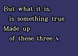 But What it is,

is something true

Made up

of these three x