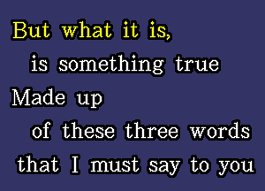 But What it is,
is something true
Made up

of these three words

that I must say to you