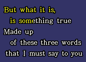 But What it is,
is something true
Made up

of these three words

that I must say to you