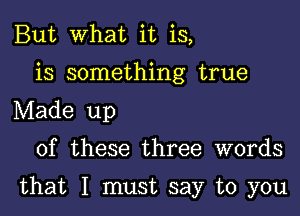 But What it is,
is something true
Made up

of these three words

that I must say to you