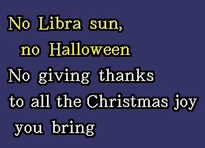 N0 Libra sun,
n0 Halloween
No giving thanks

to all the Christmas joy

you bring