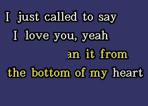 I just called to say

I love you, yeah

an it from

the bottom of my heart