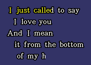 I just called to say
I love you
And I mean

it from the bottom

0f myh