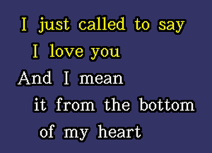 I just called to say
I love you
And I mean

it from the bottom

of my heart