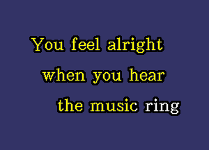 You feel alright

When you hear

the music ring