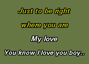Just to be right

where you are
My love

You know I love you boy..