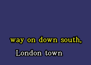 way on down south,

London town