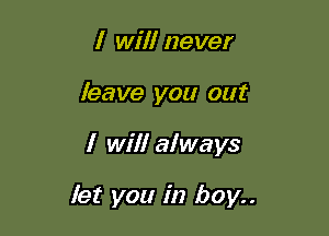 I will never
leave you out

I will always

let you in boy..
