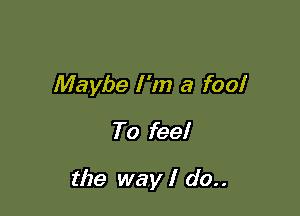 Maybe I 'm a fool
To feel

the way I do..