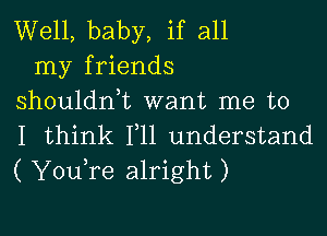 Well, baby, if all
my friends
shouldn,t want me to

I think 111 understand
( YouTe alright)