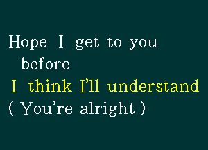 Hope I get to you
before

I think 111 understand
( YouTe alright)