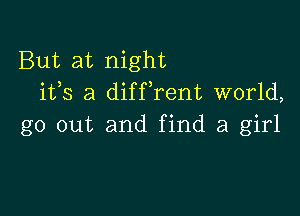 But at night
1135 a diffrent world,

go out and find a girl