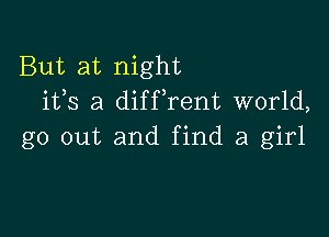 But at night
ifs a difFrent world,

go out and find a girl