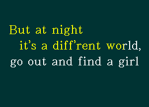 But at night
1135 a diffrent world,

go out and find a girl