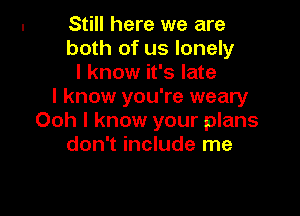 Still here we are
both of us lonely
I know it's late
I know you're weary

Ooh I know your plans
don't include me